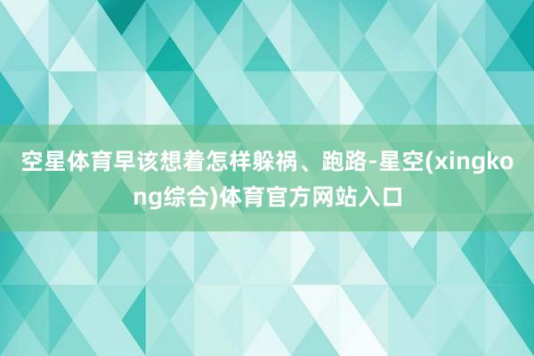 空星体育早该想着怎样躲祸、跑路-星空(xingkong综合)体育官方网站入口
