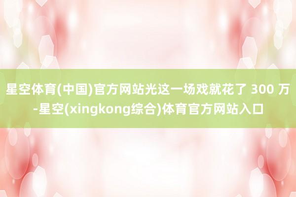 星空体育(中国)官方网站光这一场戏就花了 300 万-星空(xingkong综合)体育官方网站入口