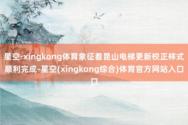 星空·xingkong体育象征着昆山电梯更新校正样式顺利完成-星空(xingkong综合)体育官方网站入口