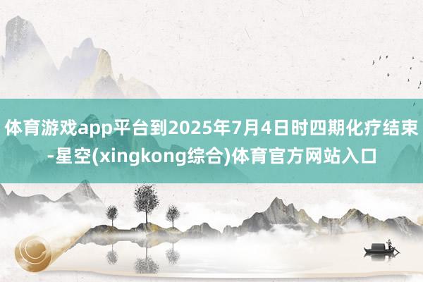 体育游戏app平台到2025年7月4日时四期化疗结束-星空(xingkong综合)体育官方网站入口