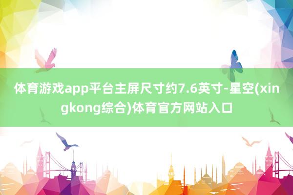 体育游戏app平台主屏尺寸约7.6英寸-星空(xingkong综合)体育官方网站入口