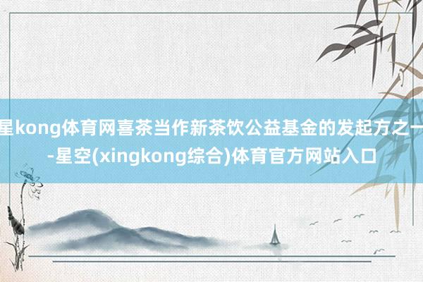 星kong体育网喜茶当作新茶饮公益基金的发起方之一-星空(xingkong综合)体育官方网站入口