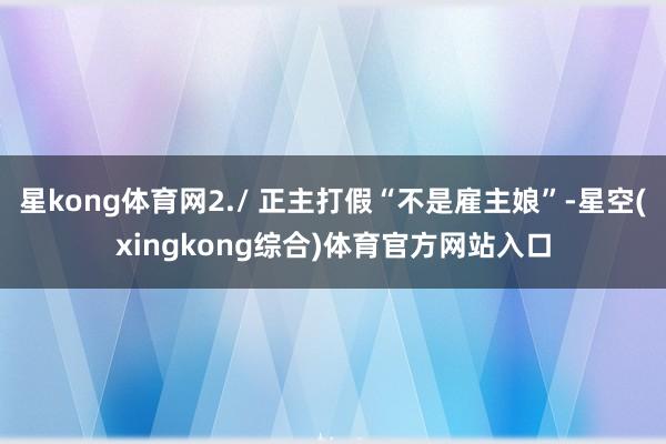 星kong体育网2./ 正主打假“不是雇主娘”-星空(xingkong综合)体育官方网站入口