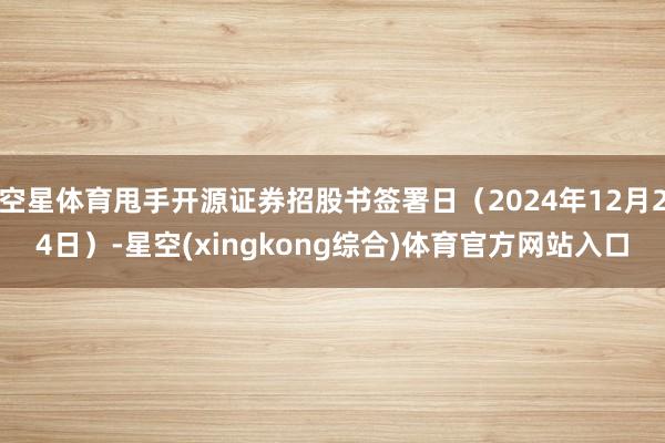 空星体育甩手开源证券招股书签署日(2024年12月24日)-星空(xingkong综合)体育官方网站入口