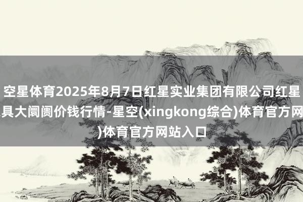 空星体育2025年8月7日红星实业集团有限公司红星农副家具大阛阓价钱行情-星空(xingkong综合)体育官方网站入口