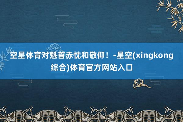 空星体育对魁首赤忱和敬仰！-星空(xingkong综合)体育官方网站入口