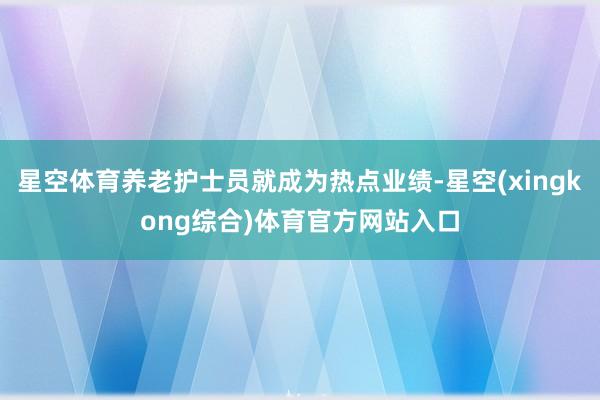 星空体育养老护士员就成为热点业绩-星空(xingkong综合)体育官方网站入口