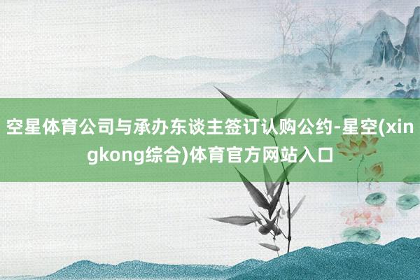 空星体育公司与承办东谈主签订认购公约-星空(xingkong综合)体育官方网站入口