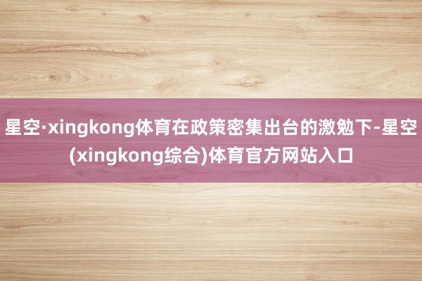 星空·xingkong体育在政策密集出台的激勉下-星空(xingkong综合)体育官方网站入口