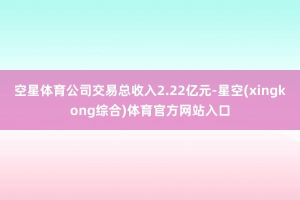 空星体育公司交易总收入2.22亿元-星空(xingkong综合)体育官方网站入口