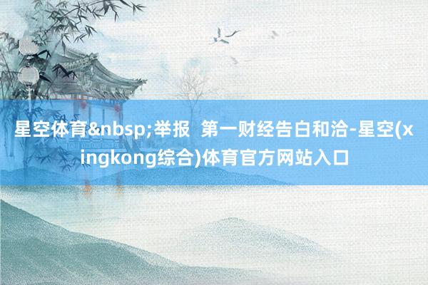 星空体育&nbsp;举报  第一财经告白和洽-星空(xingkong综合)体育官方网站入口