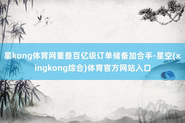 星kong体育网重叠百亿级订单储备加合手-星空(xingkong综合)体育官方网站入口