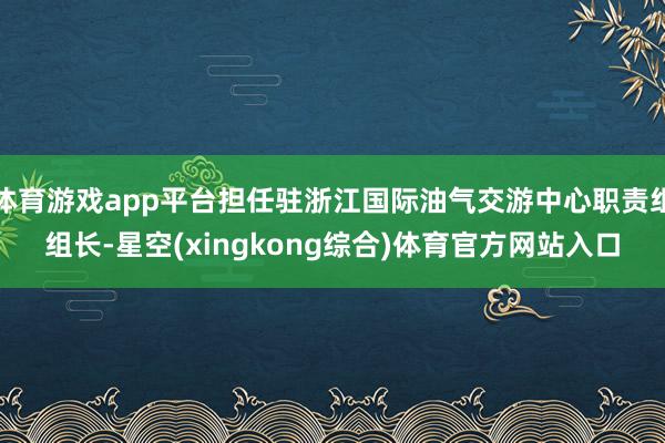 体育游戏app平台担任驻浙江国际油气交游中心职责组组长-星空(xingkong综合)体育官方网站入口