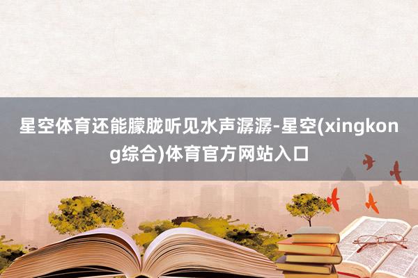 星空体育还能朦胧听见水声潺潺-星空(xingkong综合)体育官方网站入口