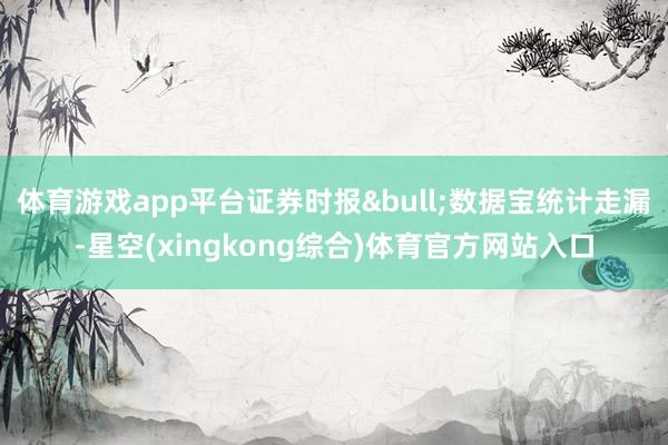 体育游戏app平台证券时报&bull;数据宝统计走漏-星空(xingkong综合)体育官方网站入口