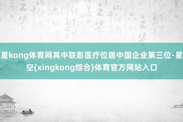 星kong体育网其中联影医疗位居中国企业第三位-星空(xingkong综合)体育官方网站入口