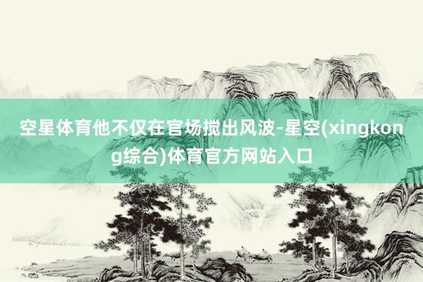 空星体育他不仅在官场搅出风波-星空(xingkong综合)体育官方网站入口
