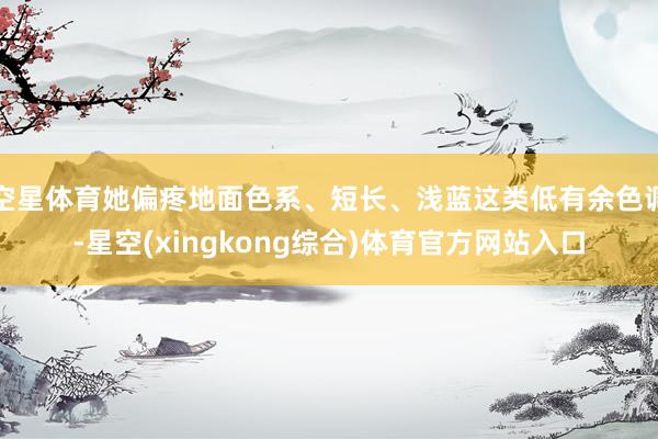 空星体育她偏疼地面色系、短长、浅蓝这类低有余色调-星空(xingkong综合)体育官方网站入口