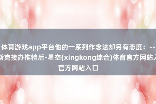 体育游戏app平台他的一系列作念法却另有态度：--马斯克接办推特后-星空(xingkong综合)体育官方网站入口