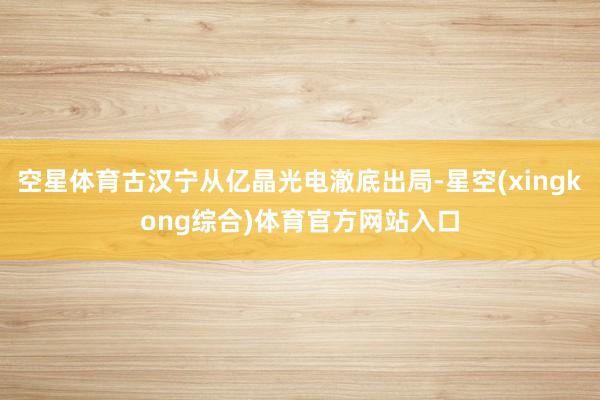 空星体育古汉宁从亿晶光电澈底出局-星空(xingkong综合)体育官方网站入口