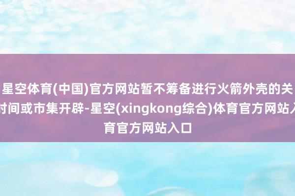 星空体育(中国)官方网站暂不筹备进行火箭外壳的关系时间或市集开辟-星空(xingkong综合)体育官方网站入口