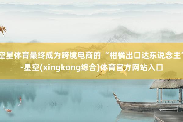 空星体育最终成为跨境电商的 “柑橘出口达东说念主”-星空(xingkong综合)体育官方网站入口