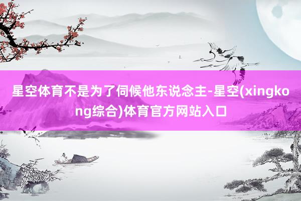 星空体育不是为了伺候他东说念主-星空(xingkong综合)体育官方网站入口