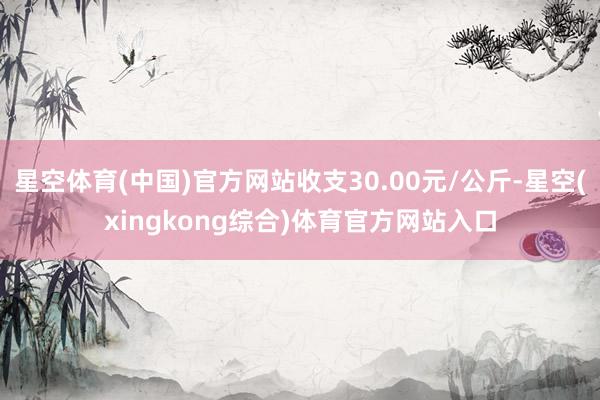 星空体育(中国)官方网站收支30.00元/公斤-星空(xingkong综合)体育官方网站入口
