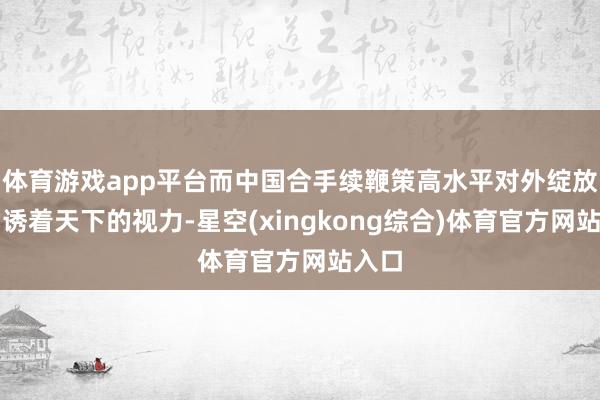 体育游戏app平台而中国合手续鞭策高水平对外绽放也劝诱着天下的视力-星空(xingkong综合)体育官方网站入口