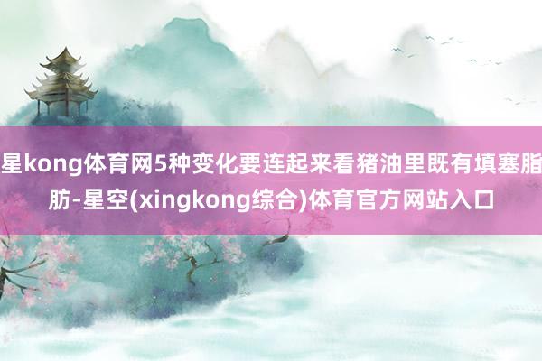 星kong体育网5种变化要连起来看猪油里既有填塞脂肪-星空(xingkong综合)体育官方网站入口