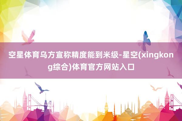 空星体育乌方宣称精度能到米级-星空(xingkong综合)体育官方网站入口