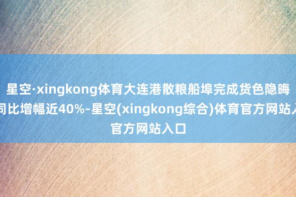 星空·xingkong体育大连港散粮船埠完成货色隐晦量同比增幅近40%-星空(xingkong综合)体育官方网站入口