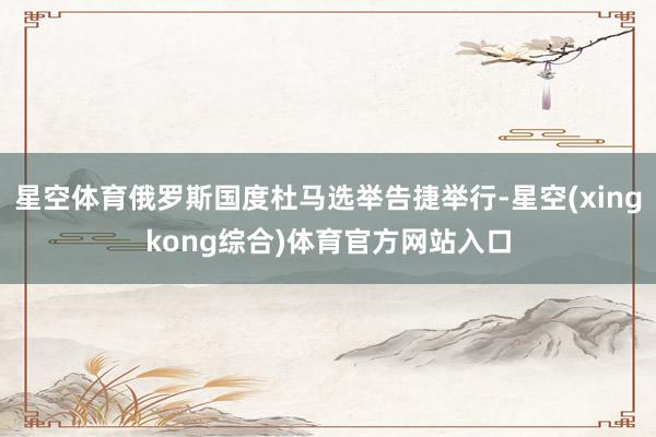 星空体育俄罗斯国度杜马选举告捷举行-星空(xingkong综合)体育官方网站入口