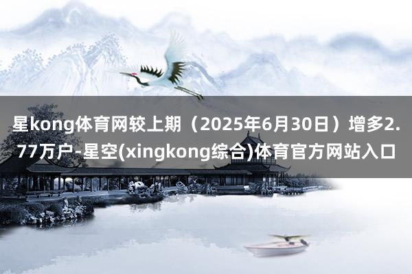 星kong体育网较上期（2025年6月30日）增多2.77万户-星空(xingkong综合)体育官方网站入口