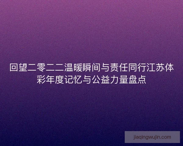 回望二零二二温暖瞬间与责任同行江苏体彩年度记忆与公益力量盘点